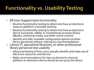 

ER User Support tests functionality
 Routine functionality testing to determine how an electronic

resource platform is actually working
 Routine functionality testing to determine how an electronic
device (computer, tablet, or smartphone) accesses library
eBooks, streaming media, and other online content
 Identify and refer available configuration options to other
library personnel without making any recommendations



Library IT, specialized librarians, or other professional
library personnel test usability

 Advanced testing of how users actually identify and make use of

electronic resources and devices
 Make recommendations for how an electronic resource
platform or electronic device should be set up by the library

 