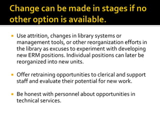 

Use attrition, changes in library systems or
management tools, or other reorganization efforts in
the library as excuses to experiment with developing
new ERM positions. Individual positions can later be
reorganized into new units.



Offer retraining opportunities to clerical and support
staff and evaluate their potential for new work.



Be honest with personnel about opportunities in
technical services.

 