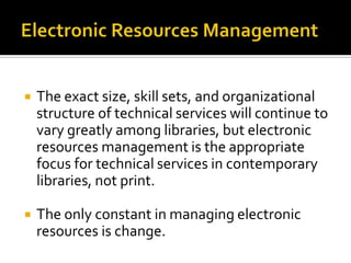 

The exact size, skill sets, and organizational
structure of technical services will continue to
vary greatly among libraries, but electronic
resources management is the appropriate
focus for technical services in contemporary
libraries, not print.



The only constant in managing electronic
resources is change.

 