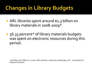 

ARL libraries spent around $1.3 billion on
library materials in 2008-2009*.



56.33 percent* of library materials budgets
was spent on electronic resources during this
period.

*Kyrillidou, M. & Morris, S. (2011). ARL Statistics, 2008-2009. Washington, DC: Association of
Research Libraries.

 