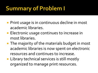 





Print usage is in continuous decline in most
academic libraries.
Electronic usage continues to increase in
most libraries.
The majority of the materials budget in most
academic libraries is now spent on electronic
resources and continues to increase.
Library technical services is still mostly
organized to manage print resources.

 