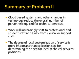 

Cloud based systems and other changes in
technology reduce the overall number of
personnel required for technical services.



Work will increasingly shift to professional and
student staff and away from clerical or support
staff.



The degree of local customization of service is
more important than collection size for
determining the need for local technical services
positions.

 