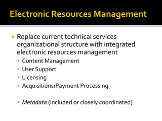 

Replace current technical services
organizational structure with integrated
electronic resources management





Content Management
User Support
Licensing
Acquisitions/Payment Processing

 Metadata (included or closely coordinated)

 