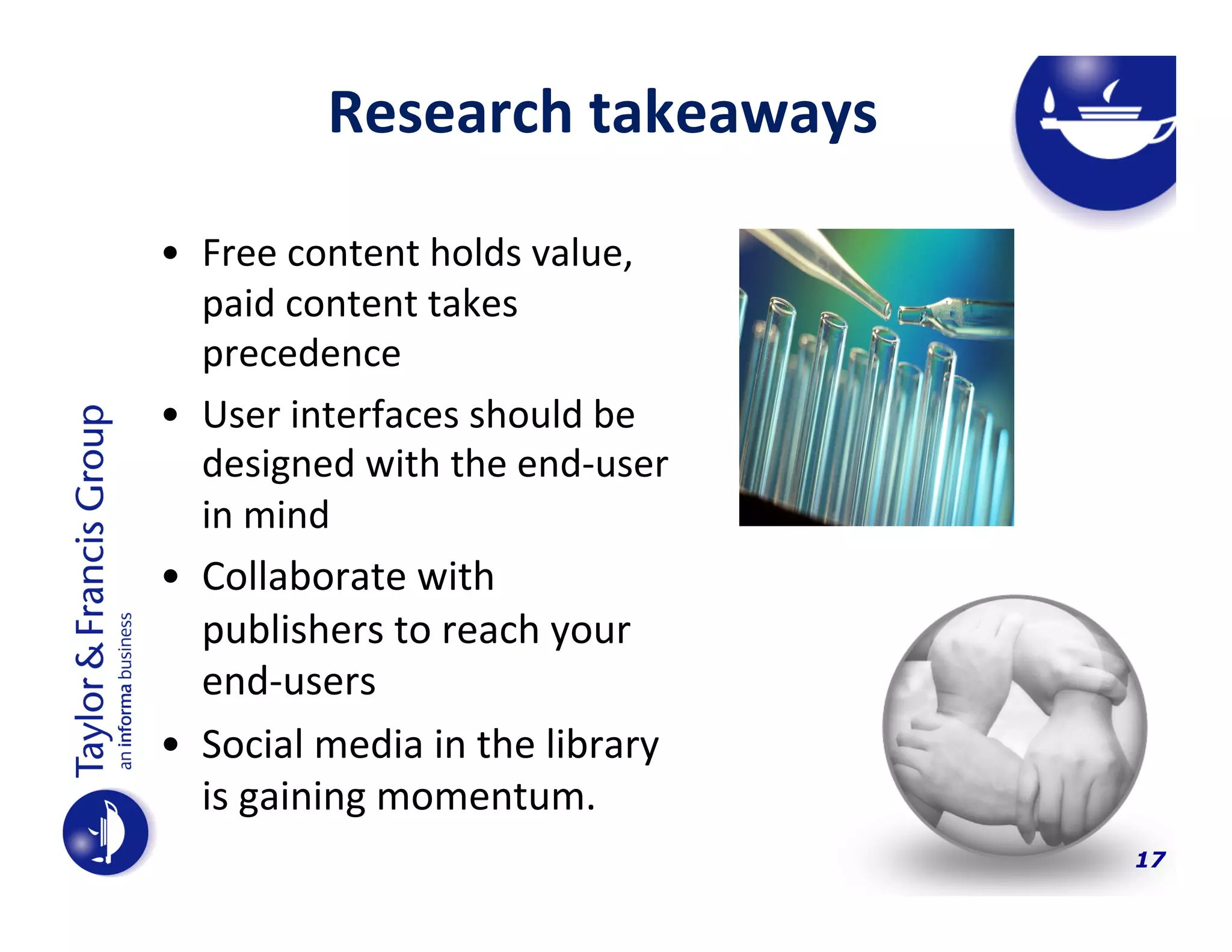 Research	
  takeaways	
  
•  Free	
  content	
  holds	
  value,	
  
paid	
  content	
  takes	
  
precedence	
  
•  User	
  interfaces	
  should	
  be	
  
designed	
  with	
  the	
  end-­‐user	
  
in	
  mind	
  	
  
•  Collaborate	
  with	
  
publishers	
  to	
  reach	
  your	
  
end-­‐users	
  

•  Social	
  media	
  in	
  the	
  library	
  
is	
  gaining	
  momentum.	
  	
  
17

 