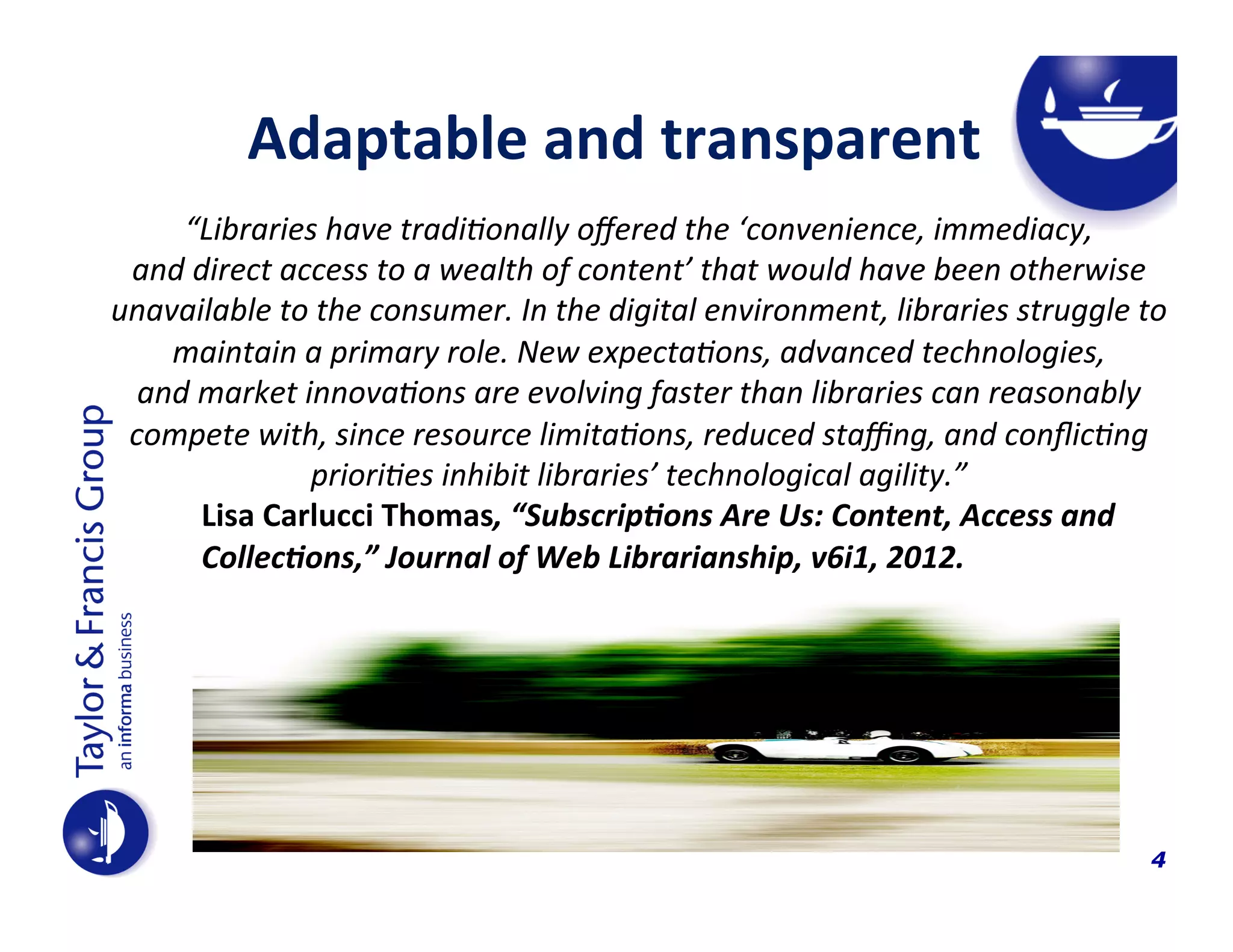  	
  	
  	
  	
  Adaptable	
  and	
  transparent	
  	
  	
  	
  
“Libraries	
  have	
  tradi.onally	
  oﬀered	
  the	
  ‘convenience,	
  immediacy,	
  	
  
and	
  direct	
  access	
  to	
  a	
  wealth	
  of	
  content’	
  that	
  would	
  have	
  been	
  otherwise	
  
unavailable	
  to	
  the	
  consumer.	
  In	
  the	
  digital	
  environment,	
  libraries	
  struggle	
  to	
  
maintain	
  a	
  primary	
  role.	
  New	
  expecta.ons,	
  advanced	
  technologies,	
  	
  
and	
  market	
  innova.ons	
  are	
  evolving	
  faster	
  than	
  libraries	
  can	
  reasonably	
  
compete	
  with,	
  since	
  resource	
  limita.ons,	
  reduced	
  staﬃng,	
  and	
  conﬂic.ng	
  
priori.es	
  inhibit	
  libraries’	
  technological	
  agility.”	
  	
  
	
  Lisa	
  Carlucci	
  Thomas,	
  “Subscrip?ons	
  Are	
  Us:	
  Content,	
  Access	
  and	
  
	
  Collec?ons,”	
  Journal	
  of	
  Web	
  Librarianship,	
  v6i1,	
  2012.	
  	
  

4

 