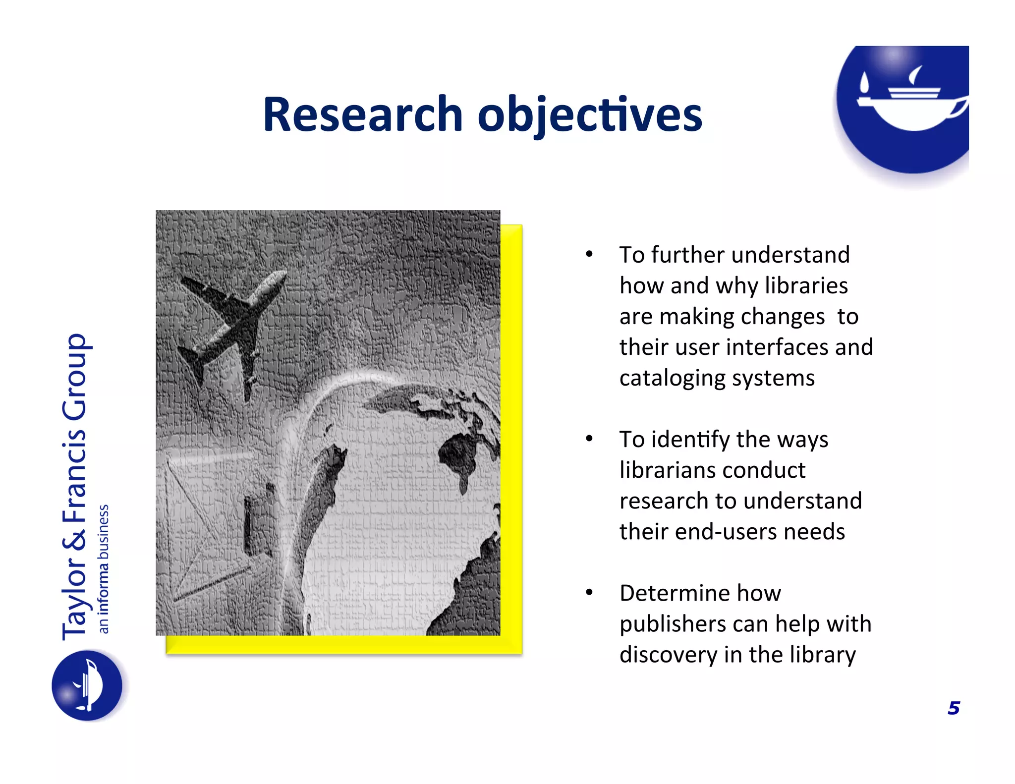 Research	
  objec$ves	
  
	
  

•  To	
  further	
  understand	
  
how	
  and	
  why	
  libraries	
  
are	
  making	
  changes	
  	
  to	
  
their	
  user	
  interfaces	
  and	
  
cataloging	
  systems	
  
	
  
•  To	
  iden4fy	
  the	
  ways	
  	
  
librarians	
  conduct	
  
research	
  to	
  understand	
  
their	
  end-­‐users	
  needs	
  
•  Determine	
  how	
  
publishers	
  can	
  help	
  with	
  
discovery	
  in	
  the	
  library	
  
	
  
	
  

5

 