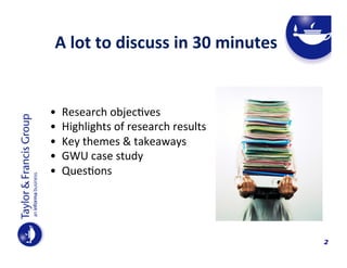 A	
  lot	
  to	
  discuss	
  in	
  30	
  minutes	
  	
  
	
  
	
  

• 
• 
• 
• 
• 

Research	
  objec4ves	
  	
  
Highlights	
  of	
  research	
  results	
  	
  
Key	
  themes	
  &	
  takeaways	
  
GWU	
  case	
  study	
  	
  
Ques4ons	
  

	
  

2

 