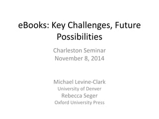eBooks: Key Challenges, Future 
Possibilities 
Charleston Seminar 
November 8, 2014 
Michael Levine-Clark 
University of Denver 
Rebecca Seger 
Oxford University Press 
 