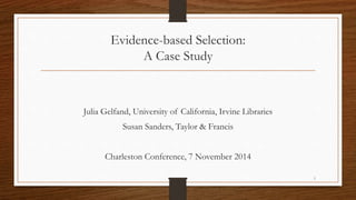 Evidence-based Selection: 
A Case Study 
Julia Gelfand, University of California, Irvine Libraries 
Susan Sanders, Taylor & Francis 
Charleston Conference, 7 November 2014 
1 
 