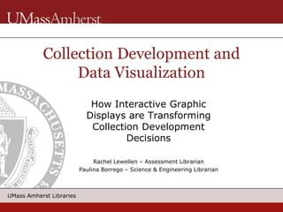 UMass Amherst Libraries
How Interactive Graphic
Displays are Transforming
Collection Development
Decisions
Rachel Lewellen – Assessment Librarian
Paulina Borrego – Science & Engineering Librarian
Collection Development and
Data Visualization
 
