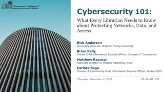 Thursday, November 3, 2022 09:40 AM EST
Cybersecurity 101:
What Every Librarian Needs to Know
about Protecting Networks, Data, and
Access
Rick Anderson
University Librarian, Brigham Young University
Brian Kelly
Virtual Chief Information Security Officer, Compass IT Compliance
Matthew Ragucci
Associate Director of Product Marketing, Wiley
Carlota Sage
Founder & Community Chief Information Security Officer, Pocket CISO
 