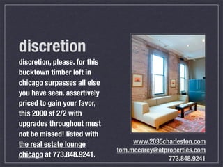 discretion
discretion, please. for this
bucktown timber loft in
chicago surpasses all else
you have seen. assertively
priced to gain your favor,
this 2000 sf 2/2 with
upgrades throughout must
not be missed! listed with
the real estate lounge              www.2035charleston.com
                               tom.mccarey@atproperties.com
chicago at 773.848.9241.                       773.848.9241
 