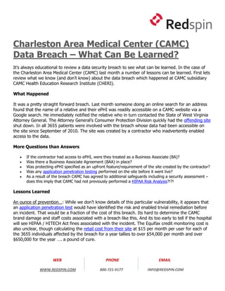 Charleston Area Medical Center (CAMC)
Data Breach – What Can Be Learned?
It’s always educational to review a data security breach to see what can be learned. In the case of
the Charleston Area Medical Center (CAMC) last month a number of lessons can be learned. First lets
review what we know (and don’t know) about the data breach which happened at CAMC subsidiary
CAMC Health Education Research Institute (CHERI).

What Happened

It was a pretty straight forward breach. Last month someone doing an online search for an address
found that the name of a relative and their ePHI was readily accessible on a CAMC website via a
Google search. He immediately notified the relative who in turn contacted the State of West Virginia
Attorney General. The Attorney General’s Consumer Protection Division quickly had the offending site
shut down. In all 3655 patients were involved with the breach whose data had been accessible on
the site since September of 2010. The site was created by a contractor who inadvertently enabled
access to the data.

More Questions than Answers

      If the contractor had access to ePHI, were they treated as a Business Associate (BA)?
      Was there a Business Associate Agreement (BAA) in place?
      Was protecting ePHI specified as an upfront feature/requirement of the site created by the contractor?
      Was any application penetration testing performed on the site before it went live?
      As a result of the breach CAMC has agreed to additional safeguards including a security assessment –
       does this imply that CAMC had not previously performed a HIPAA Risk Analysis?!?!

Lessons Learned

An ounce of prevention…: While we don’t know details of this particular vulnerability, it appears that
an application penetration test would have identified the risk and enabled trivial remediation before
an incident. That would be a fraction of the cost of this breach. Its hard to determine the CAMC
brand damage and staff costs associated with a breach like this. And its too early to tell if the hospital
will see HIPAA / HITECH Act fines associated with the incident. The Equifax credit monitoring cost is
also unclear, though calculating the retail cost from their site at $15 per month per user for each of
the 3655 individuals affected by the breach for a year tallies to over $54,000 per month and over
$650,000 for the year …. a pound of cure.



                     WEB                           PHONE                        EMAIL

              WWW.REDSPIN.COM                  800-721-9177               INFO@REDSPIN.COM
 