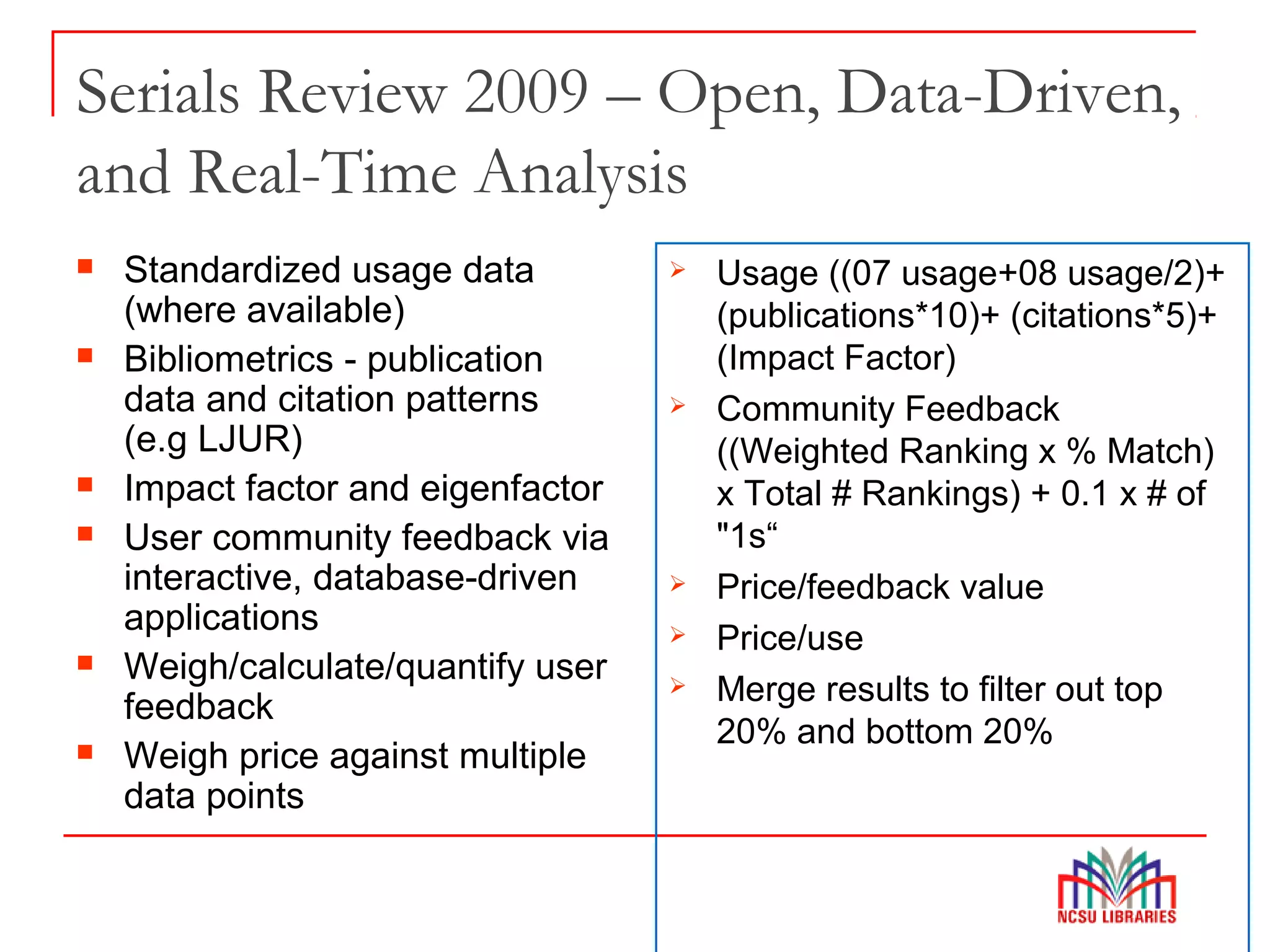 Serials Review 2009 – Open, Data-Driven,
and Real-Time Analysis
 Standardized usage data
(where available)
 Bibliometrics - publication
data and citation patterns
(e.g LJUR)
 Impact factor and eigenfactor
 User community feedback via
interactive, database-driven
applications
 Weigh/calculate/quantify user
feedback
 Weigh price against multiple
data points
 Usage ((07 usage+08 usage/2)+
(publications*10)+ (citations*5)+
(Impact Factor)
 Community Feedback
((Weighted Ranking x % Match)
x Total # Rankings) + 0.1 x # of
"1s“
 Price/feedback value
 Price/use
 Merge results to filter out top
20% and bottom 20%
 