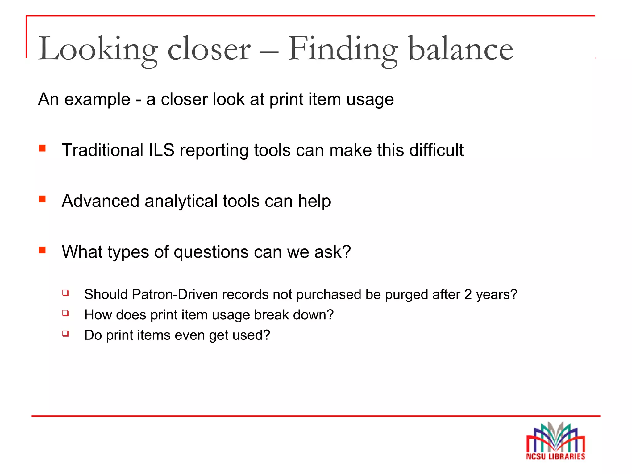 Looking closer – Finding balance
An example - a closer look at print item usage
 Traditional ILS reporting tools can make this difficult
 Advanced analytical tools can help
 What types of questions can we ask?
 Should Patron-Driven records not purchased be purged after 2 years?
 How does print item usage break down?
 Do print items even get used?
 