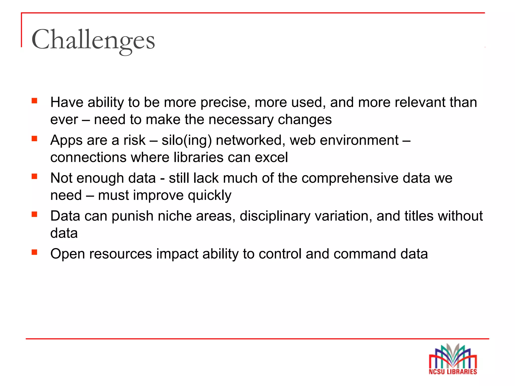 Challenges
 Have ability to be more precise, more used, and more relevant than
ever – need to make the necessary changes
 Apps are a risk – silo(ing) networked, web environment –
connections where libraries can excel
 Not enough data - still lack much of the comprehensive data we
need – must improve quickly
 Data can punish niche areas, disciplinary variation, and titles without
data
 Open resources impact ability to control and command data
 
