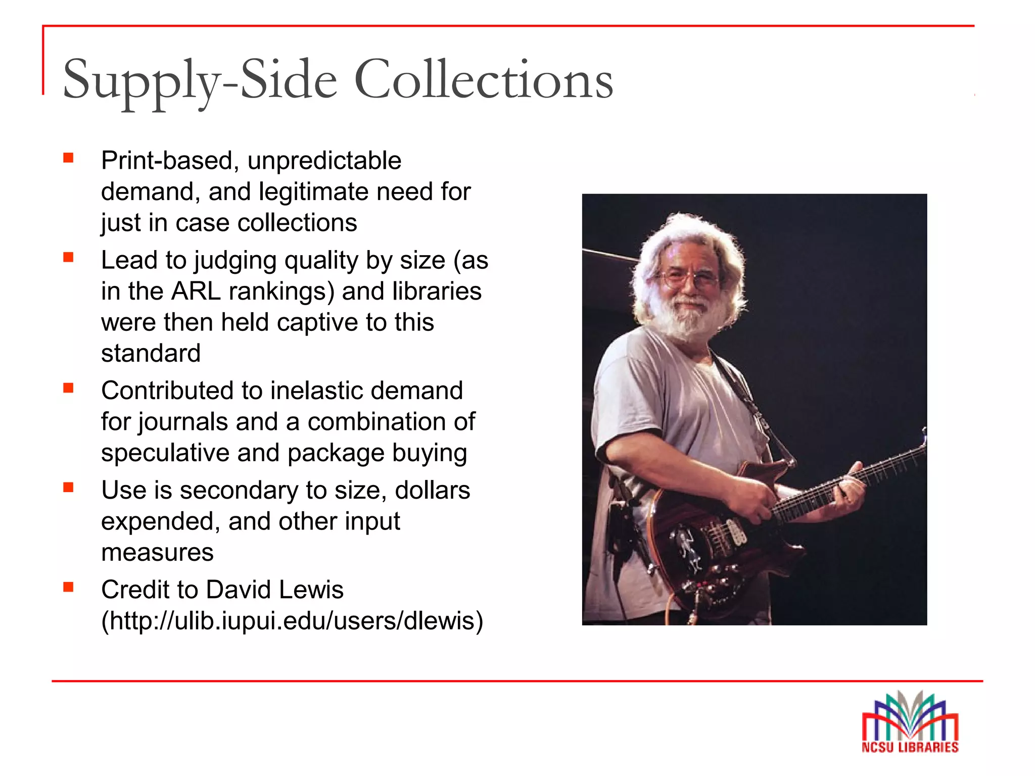 Supply-Side Collections
 Print-based, unpredictable
demand, and legitimate need for
just in case collections
 Lead to judging quality by size (as
in the ARL rankings) and libraries
were then held captive to this
standard
 Contributed to inelastic demand
for journals and a combination of
speculative and package buying
 Use is secondary to size, dollars
expended, and other input
measures
 Credit to David Lewis
(http://ulib.iupui.edu/users/dlewis)
 
