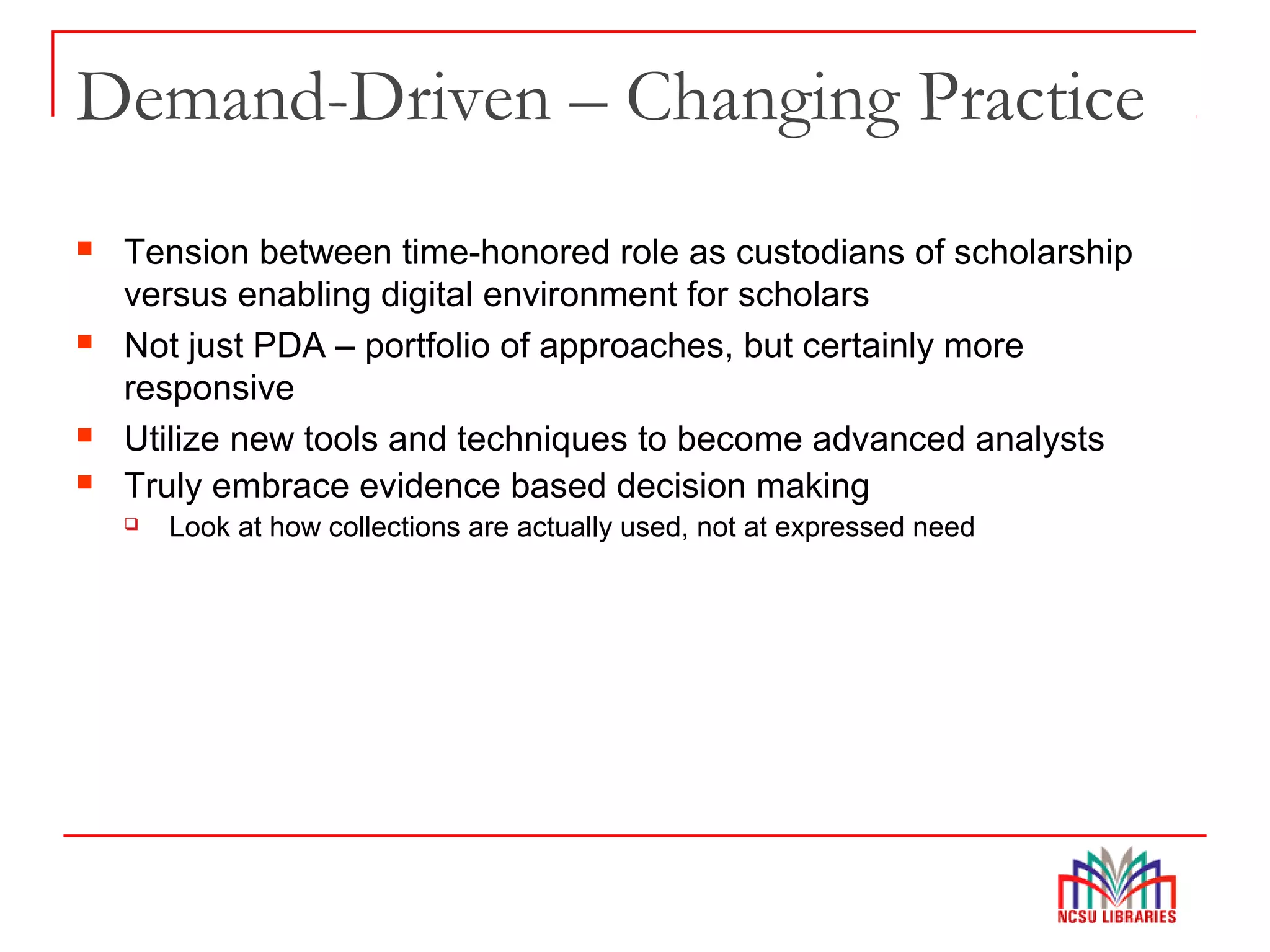 Demand-Driven – Changing Practice
 Tension between time-honored role as custodians of scholarship
versus enabling digital environment for scholars
 Not just PDA – portfolio of approaches, but certainly more
responsive
 Utilize new tools and techniques to become advanced analysts
 Truly embrace evidence based decision making
 Look at how collections are actually used, not at expressed need
 