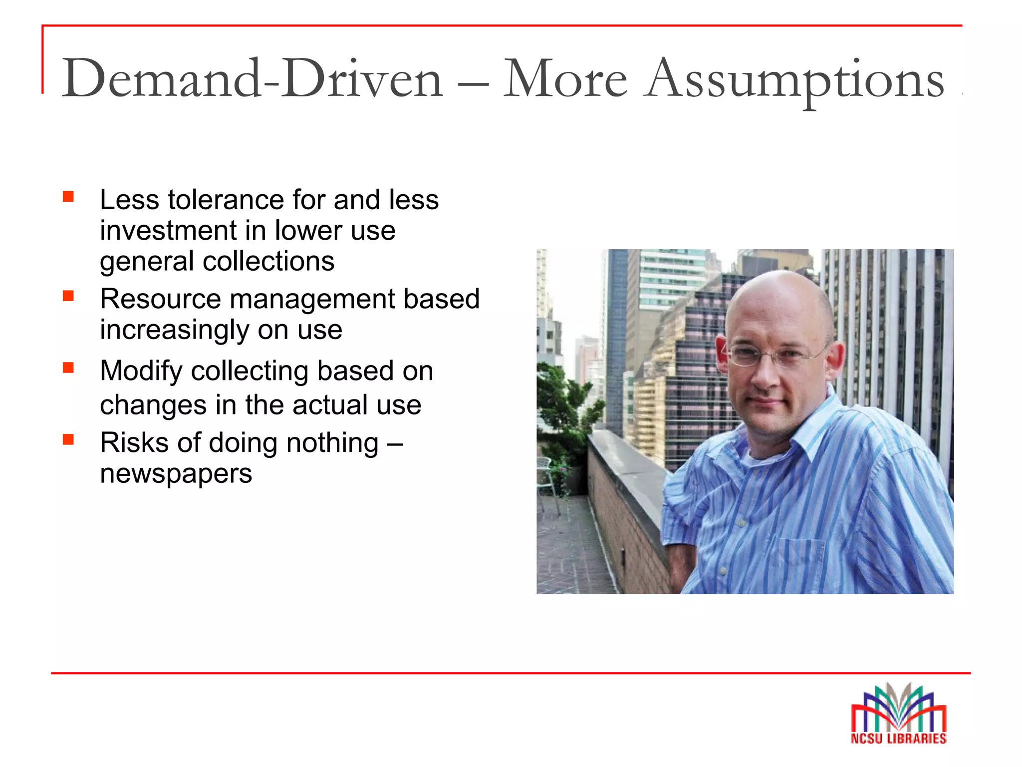 Demand-Driven – More Assumptions
 Less tolerance for and less
investment in lower use
general collections
 Resource management based
increasingly on use
 Modify collecting based on
changes in the actual use
 Risks of doing nothing –
newspapers
 