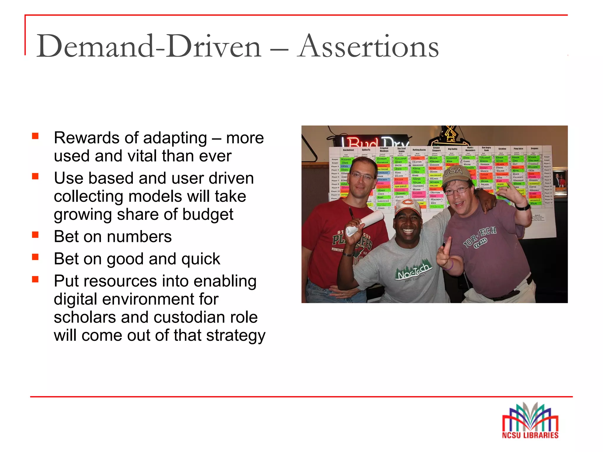 Demand-Driven – Assertions
 Rewards of adapting – more
used and vital than ever
 Use based and user driven
collecting models will take
growing share of budget
 Bet on numbers
 Bet on good and quick
 Put resources into enabling
digital environment for
scholars and custodian role
will come out of that strategy
 