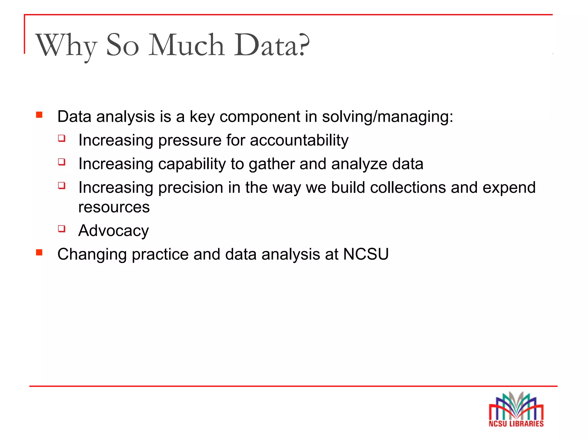 Why So Much Data?
 Data analysis is a key component in solving/managing:
 Increasing pressure for accountability
 Increasing capability to gather and analyze data
 Increasing precision in the way we build collections and expend
resources
 Advocacy
 Changing practice and data analysis at NCSU
 