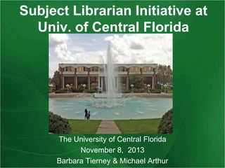 Subject Librarian Initiative at
Univ. of Central Florida

The University of Central Florida
November 8, 2013
Barbara Tierney & Michael Arthur

 