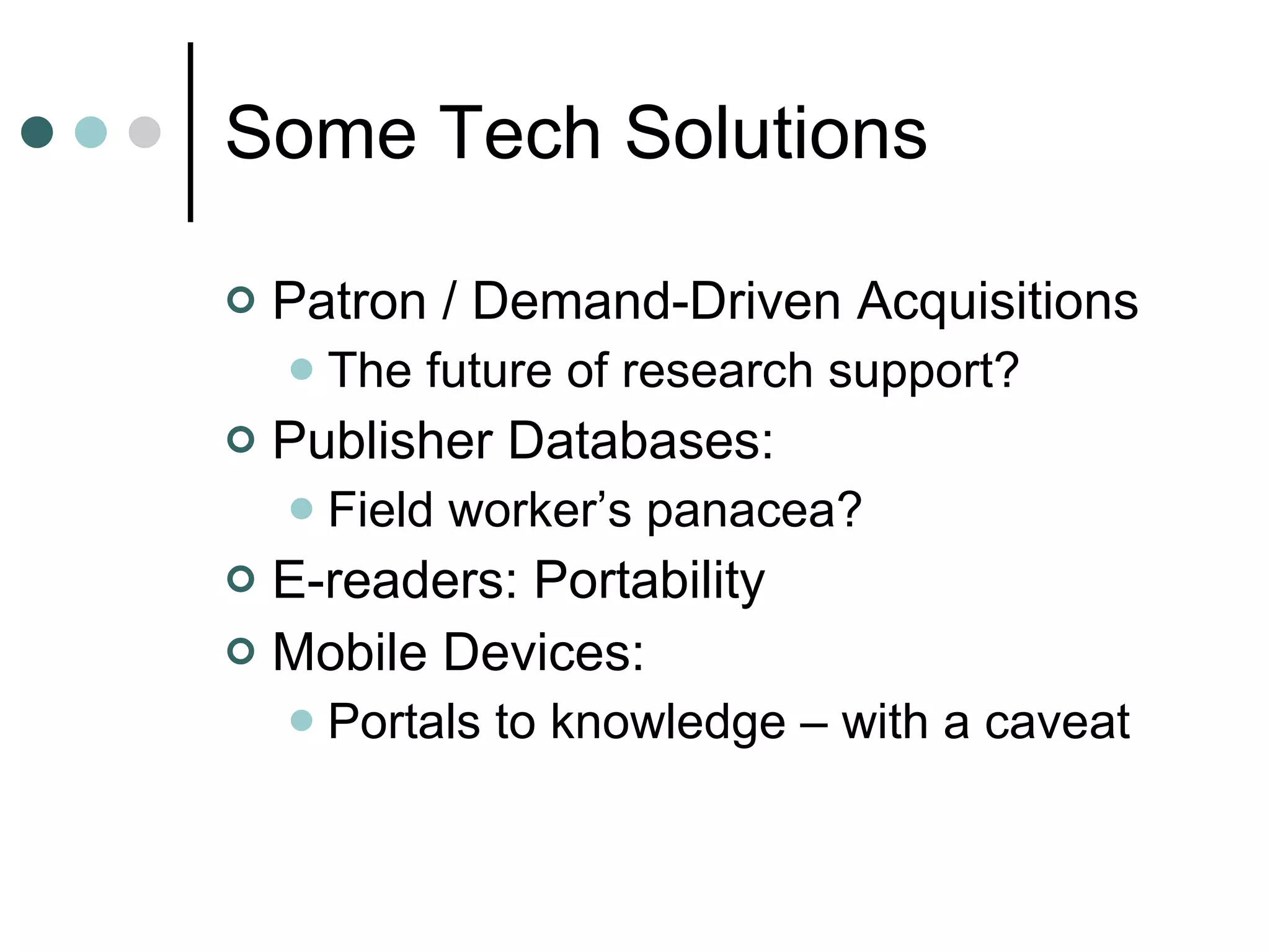 Some Tech Solutions Patron / Demand-Driven Acquisitions The future of research support? Publisher Databases: Field worker’s panacea? E-readers: Portability Mobile Devices: Portals to knowledge – with a caveat 