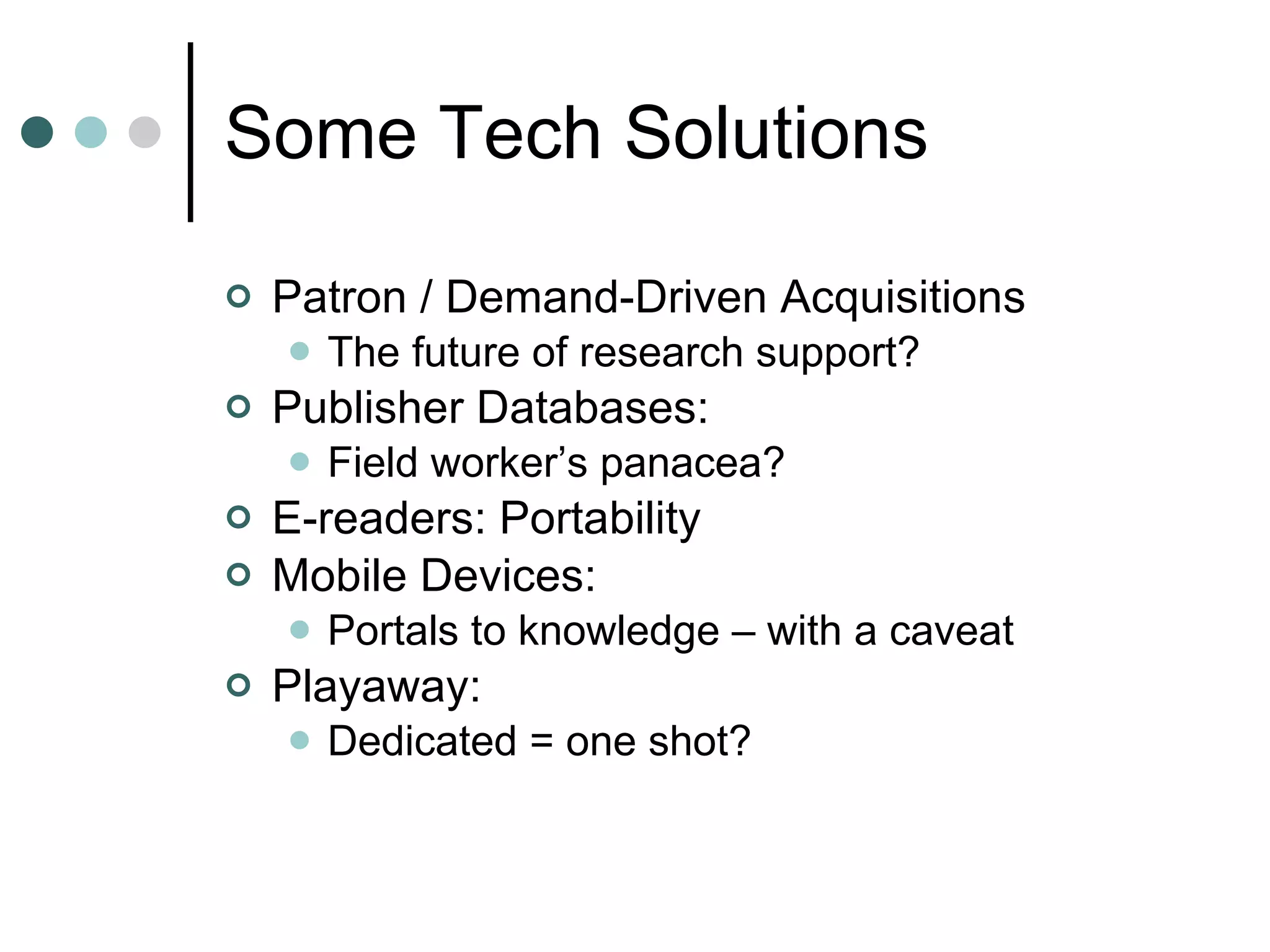 Some Tech Solutions Patron / Demand-Driven Acquisitions The future of research support? Publisher Databases: Field worker’s panacea? E-readers: Portability Mobile Devices: Portals to knowledge – with a caveat Playaway: Dedicated = one shot? 