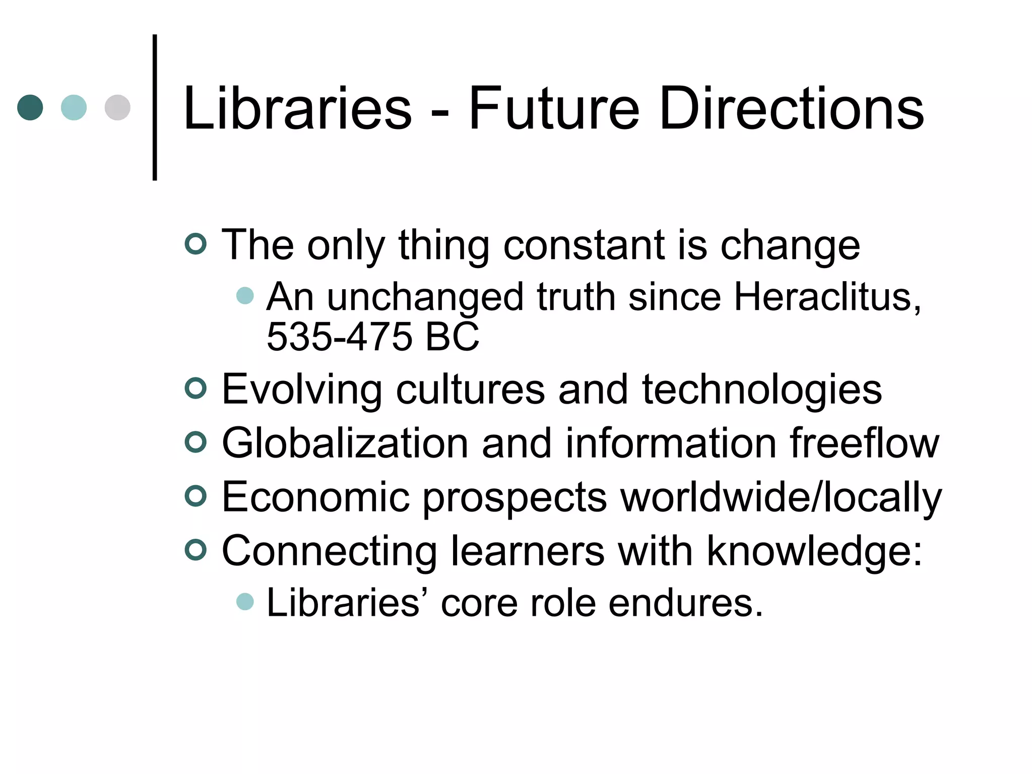 Libraries - Future Directions The only thing constant is change An unchanged truth since Heraclitus, 535-475 BC Evolving cultures and technologies Globalization and information freeflow Economic prospects worldwide/locally Connecting learners with knowledge: Libraries’ core role endures. 