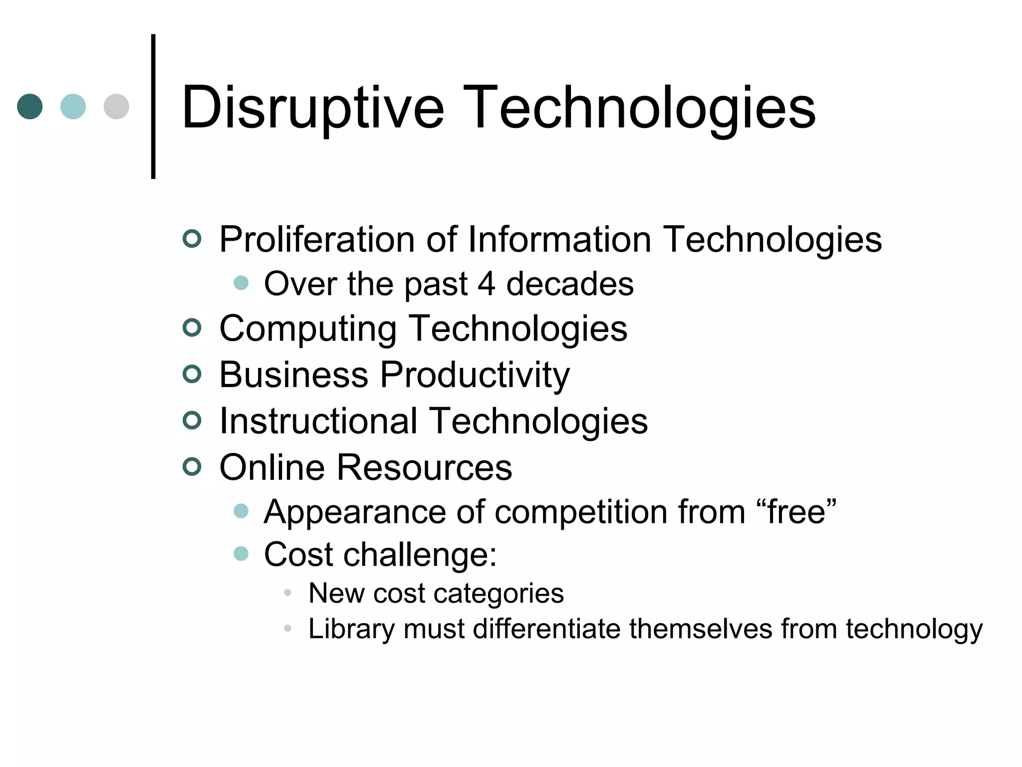 Disruptive Technologies Proliferation of Information Technologies Over the past 4 decades Computing Technologies Business Productivity Instructional Technologies Online Resources Appearance of competition from “free” Cost challenge: New cost categories Library must differentiate themselves from technology 