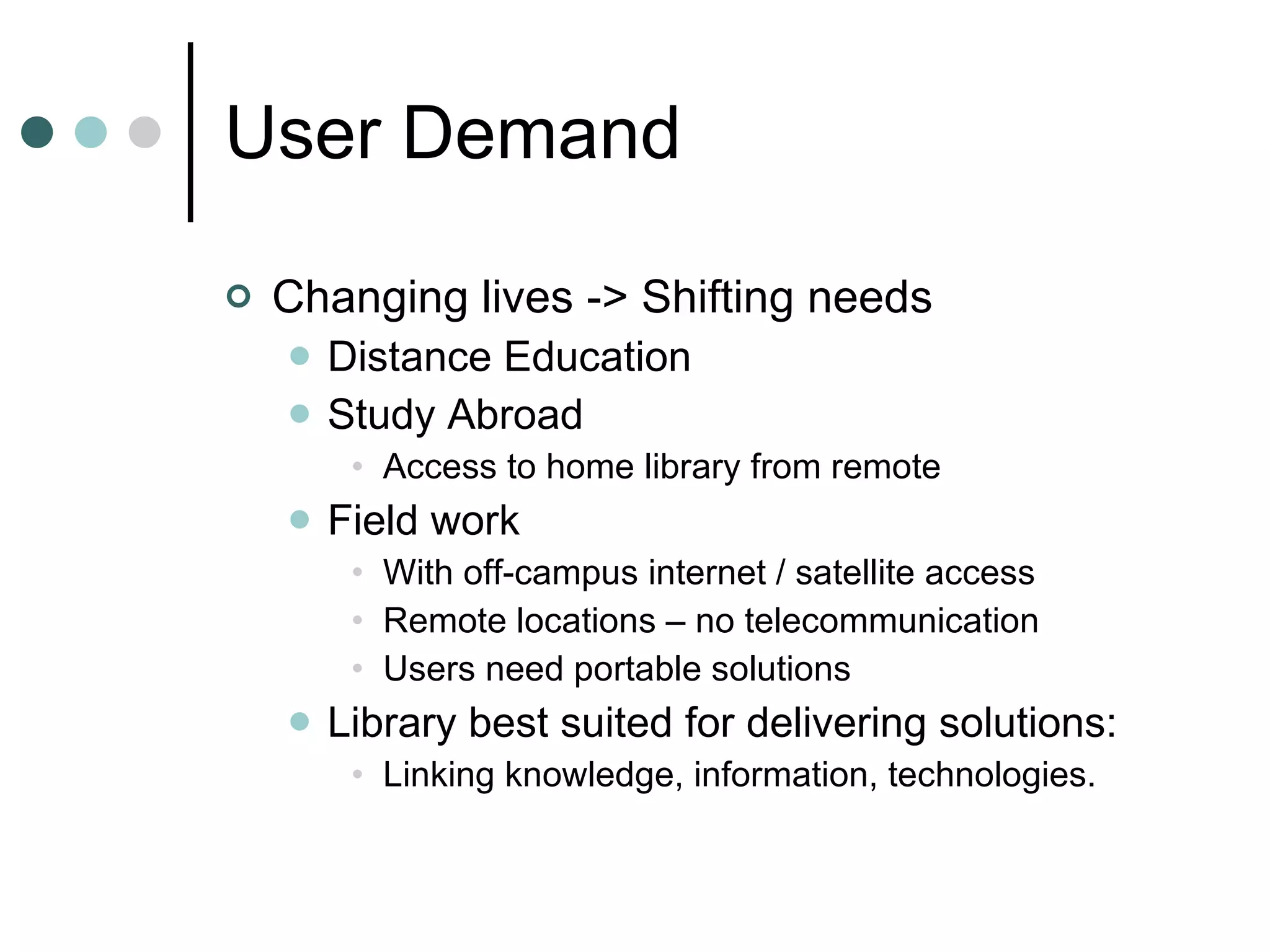 User Demand Changing lives -> Shifting needs Distance Education Study Abroad Access to home library from remote Field work With off-campus internet / satellite access Remote locations – no telecommunication Users need portable solutions Library best suited for delivering solutions: Linking knowledge, information, technologies. 