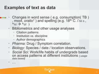 Examples of text as data

  Changes in word sense ( e.g. consumption( TB )
   , moot, oratio1 ) and spelling (e.g. 18th C. ſ to s ,
   *re  *er )
  Bibliometrics and other usage analyses
     Citation patterns
     Institution vs. discipline
     Author demographics
  Pharma: Drug / Symptom correlation.
  Biology: Species / date / location observations.
  Social Sci: Work/life habits of undergrads based
   on access patterns at different institutions [ usage
   data based]
  …

                                                           10
 