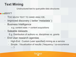 Text Mining
            Unstructured text to queryable data structures

WHY?
 TOO MUCH TEXT TO HAND ANALYZE.
 Improved discovery ( better ‗metadata‘ )
 Business Intelligence
      e.g. content stats -> content acquisitions
 Saleable datasets
   E.g. Distribution of authors vs. disciplines vs. grants
 End User research agendas
    High-End : Custom (user specified) mining as a service
    Simple : Visualization of results ( frequency / co-occurrence
     …)


                                                                     11
 
