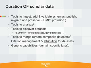 Curation OF scholar data

  Tools to ingest, add & validate schemas, publish,
   migrate and preserve. ( DMP1 provision )
  Tools to analyze2
  Tools to discover datasets
     ―Summon‖ for IR datasets, gov‘t datasets …
  Tools to merge (create composite datasets) 3
  Citation management & attribution for datasets.
  Generic capabilities (domain specific later).




                                                       13
 