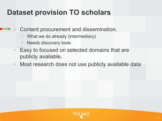 Dataset provision TO scholars

  Content procurement and dissemination.
     What we do already (intermediary)
     Needs discovery tools
  Easy to focused on selected domains that are
   publicly available.
  Most research does not use publicly available data




                                                        14
 