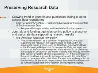 Preserving Research Data

  Growing trend of journals and publishers linking to open-
   access data repositories
     Elsevier and PANGAEA – Publishing Network for Geoscientific
      & Environmental Data
         Reciprocal linking of articles and the data behind the research
  Journals and funding agencies setting policy to preserve
   and associate data supporting research results
     e.g. American Naturalist new policy:
         This journal requires, as a condition for publication, that data
          supporting the results in the paper should be archived in an
          appropriate public archive, such as GenBank, TreeBASE, Dryad,
          or the Knowledge Network for Biocomplexity. Data are important
          products of the scientific enterprise, and they should be preserved
          and usable for decades in the future. Authors may elect to have the
          data publicly available at time of publication, or, if the technology of
          the archive allows, may opt to embargo access to the data for a
          period up to a year after publication. Exceptions may be granted at
          the discretion of the editor, especially for sensitive information such
          as human subject data or the location of endangered species.


                                                                                     16
 