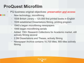 ProQuest Microfilm
  PQ business original objectives: preservation and access
     New technology, microfilming
     1938 British Library – 120,000 first printed books in English
     1939 established Dissertations filming, printing program
     1940‘s began microfilming newspapers
     1948 began microfilming serials
     Added 700+ Research Collections for Academic market, still
      actively filming several
     2.5M Dissertations and Theses, actively filming
     Newspaper Archive contains 10,700 titles, 900 titles actively
      filming
 