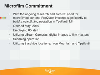 Microfilm Commitment
   With the ongoing research and archival need for
    microfilmed content, ProQuest invested significantly to
    build a new filming operation in Ypsilanti, MI.
   Opened May, 2010
   Employing 65 staff
   Utilizing eBeam Cameras: digital images to film masters
   Scanning operation.
   Utilizing 2 archive locations: Iron Mountain and Ypsilanti
 
