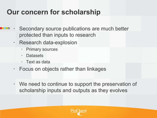 Our concern for scholarship

  Secondary source publications are much better
   protected than inputs to research
  Research data-explosion
     Primary sources
     Datasets
     Text as data
  Focus on objects rather than linkages

  We need to continue to support the preservation of
   scholarship inputs and outputs as they evolves
 