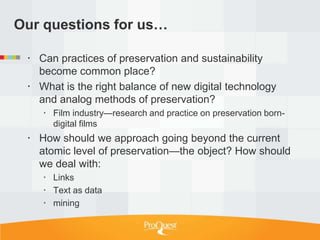 Our questions for us…

  Can practices of preservation and sustainability
   become common place?
  What is the right balance of new digital technology
   and analog methods of preservation?
     Film industry—research and practice on preservation born-
      digital films
  How should we approach going beyond the current
   atomic level of preservation—the object? How should
   we deal with:
     Links
     Text as data
     mining
 