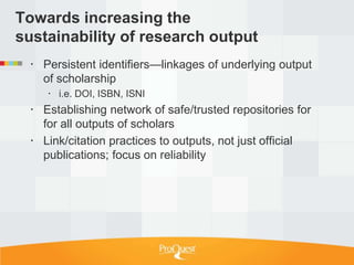 Towards increasing the
sustainability of research output
   Persistent identifiers—linkages of underlying output
    of scholarship
      i.e. DOI, ISBN, ISNI
   Establishing network of safe/trusted repositories for
    for all outputs of scholars
   Link/citation practices to outputs, not just official
    publications; focus on reliability
 