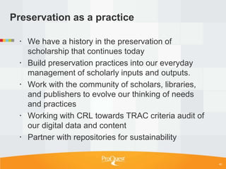 Preservation as a practice

  We have a history in the preservation of
   scholarship that continues today
  Build preservation practices into our everyday
   management of scholarly inputs and outputs.
  Work with the community of scholars, libraries,
   and publishers to evolve our thinking of needs
   and practices
  Working with CRL towards TRAC criteria audit of
   our digital data and content
  Partner with repositories for sustainability


                                                     40
 