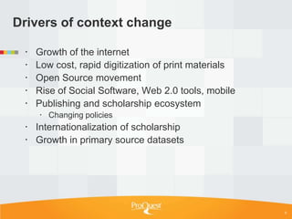 Drivers of context change

    Growth of the internet
    Low cost, rapid digitization of print materials
    Open Source movement
    Rise of Social Software, Web 2.0 tools, mobile
    Publishing and scholarship ecosystem
      Changing policies
  Internationalization of scholarship
  Growth in primary source datasets




                                                       5
 