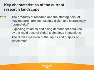 Key characteristics of the current
research landscape
   The products of research and the starting point of
    new research are increasingly digital and increasingly
    ―born-digital‖
   Exploding volumes and rising demand for data use
    by the rapid pace of digital technology innovations
   The rapid expansion of the inputs and outputs of
    scholarship




                                                             6
 