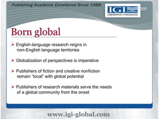 Born global
 English-language research reigns in
non-English language territories
 Globalization of perspectives is imperative
 Publishers of fiction and creative nonfiction
remain “local” with global potential
 Publishers of research materials serve the needs
of a global community from the onset
 