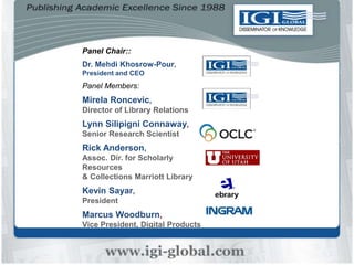 Panel Chair::
Dr. Mehdi Khosrow-Pour,
President and CEO
Panel Members:
Mirela Roncevic,
Director of Library Relations
Lynn Silipigni Connaway,
Senior Research Scientist
Rick Anderson,
Assoc. Dir. for Scholarly
Resources
& Collections Marriott Library
Kevin Sayar,
President
Marcus Woodburn,
Vice President, Digital Products
 