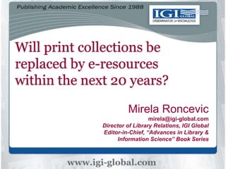 Will print collections be
replaced by e-resources
within the next 20 years?
Mirela Roncevic
mirela@igi-global.com
Director of Library Relations, IGI Global
Editor-in-Chief, “Advances in Library &
Information Science” Book Series
 