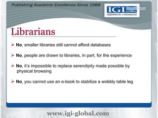 Librarians
 No, smaller libraries still cannot afford databases
 No, people are drawn to libraries, in part, for the experience
 No, it’s impossible to replace serendipity made possible by
physical browsing
 No, you cannot use an e-book to stabilize a wobbly table leg
 