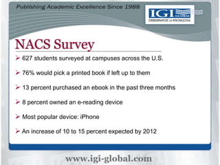 NACS Survey
 627 students surveyed at campuses across the U.S.
 76% would pick a printed book if left up to them
 13 percent purchased an ebook in the past three months
 8 percent owned an e-reading device
 Most popular device: iPhone
 An increase of 10 to 15 percent expected by 2012
 