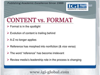 CONTENT vs. FORMAT
 Format is in the spotlight
 Evolution of content is trailing behind
 A-Z no longer applies
 Reference has morphed into nonfiction (& vice versa)
 The word “reference” has become irrelevant
 Review media’s leadership role in the process is changing
 